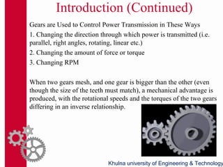 Introduction (Continued)
Gears are Used to Control Power Transmission in These Ways
1. Changing the direction through which power is transmitted (i.e.
parallel, right angles, rotating, linear etc.)
2. Changing the amount of force or torque
3. Changing RPM
When two gears mesh, and one gear is bigger than the other (even
though the size of the teeth must match), a mechanical advantage is
produced, with the rotational speeds and the torques of the two gears
differing in an inverse relationship.
Khulna university of Engineering & Technology
 