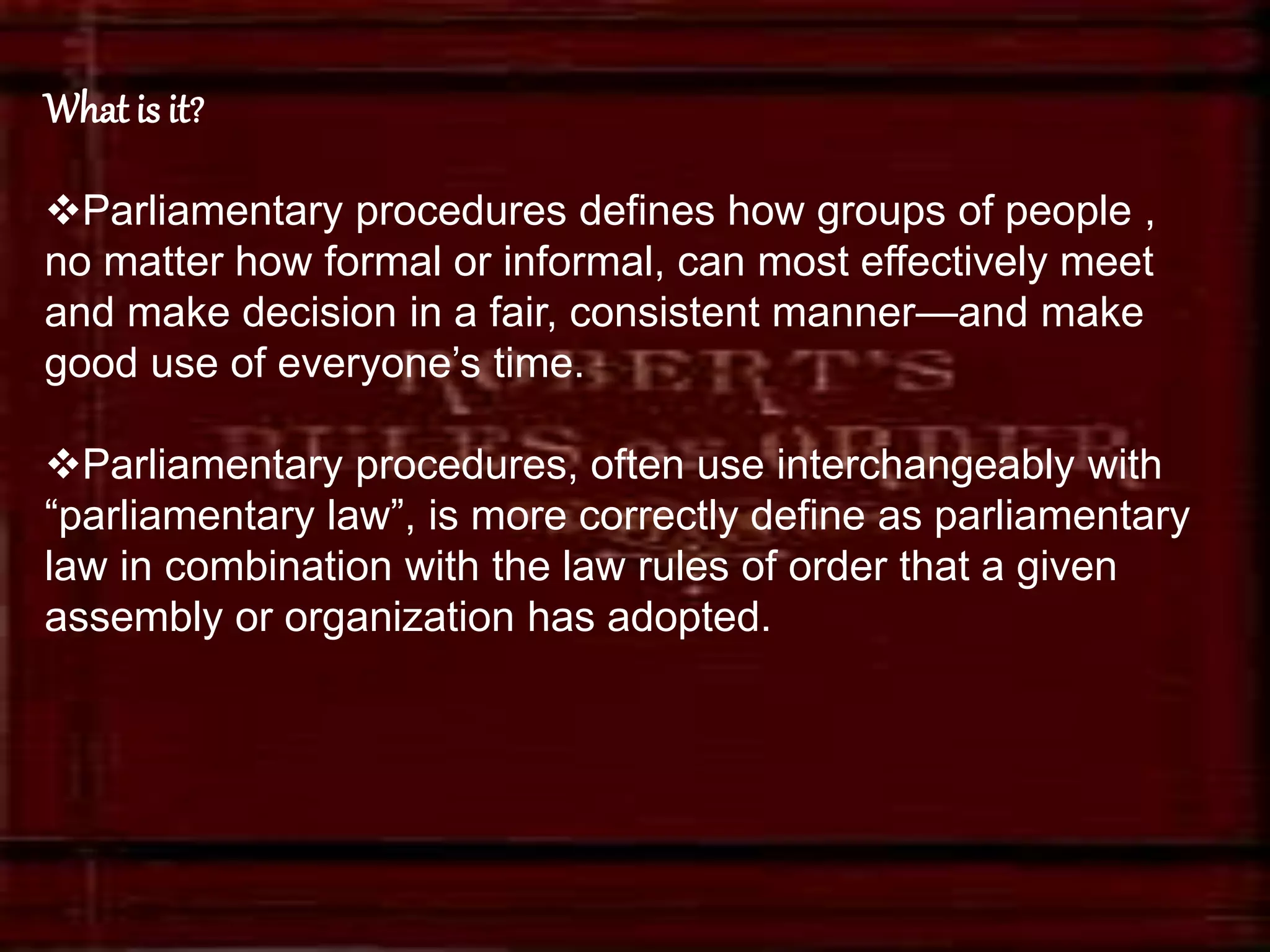 What is it?
Parliamentary procedures defines how groups of people ,
no matter how formal or informal, can most effectively meet
and make decision in a fair, consistent manner—and make
good use of everyone’s time.
Parliamentary procedures, often use interchangeably with
“parliamentary law”, is more correctly define as parliamentary
law in combination with the law rules of order that a given
assembly or organization has adopted.
 