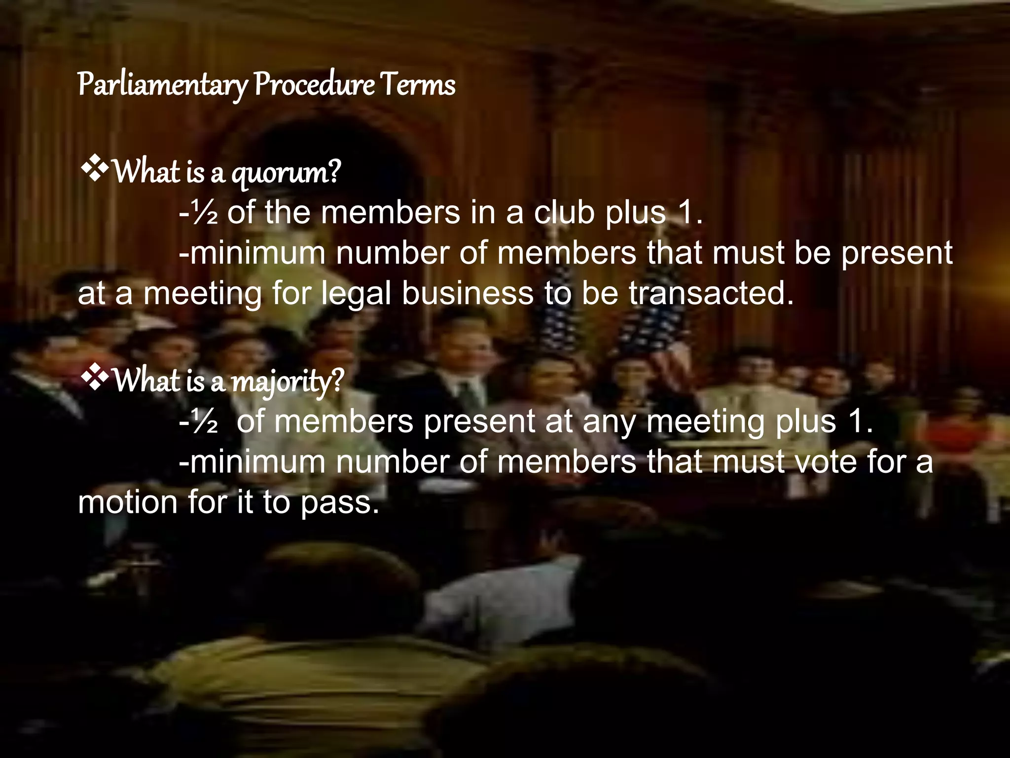 Parliamentary Procedure Terms
What is a quorum?
-½ of the members in a club plus 1.
-minimum number of members that must be present
at a meeting for legal business to be transacted.
What is a majority?
-½ of members present at any meeting plus 1.
-minimum number of members that must vote for a
motion for it to pass.
 