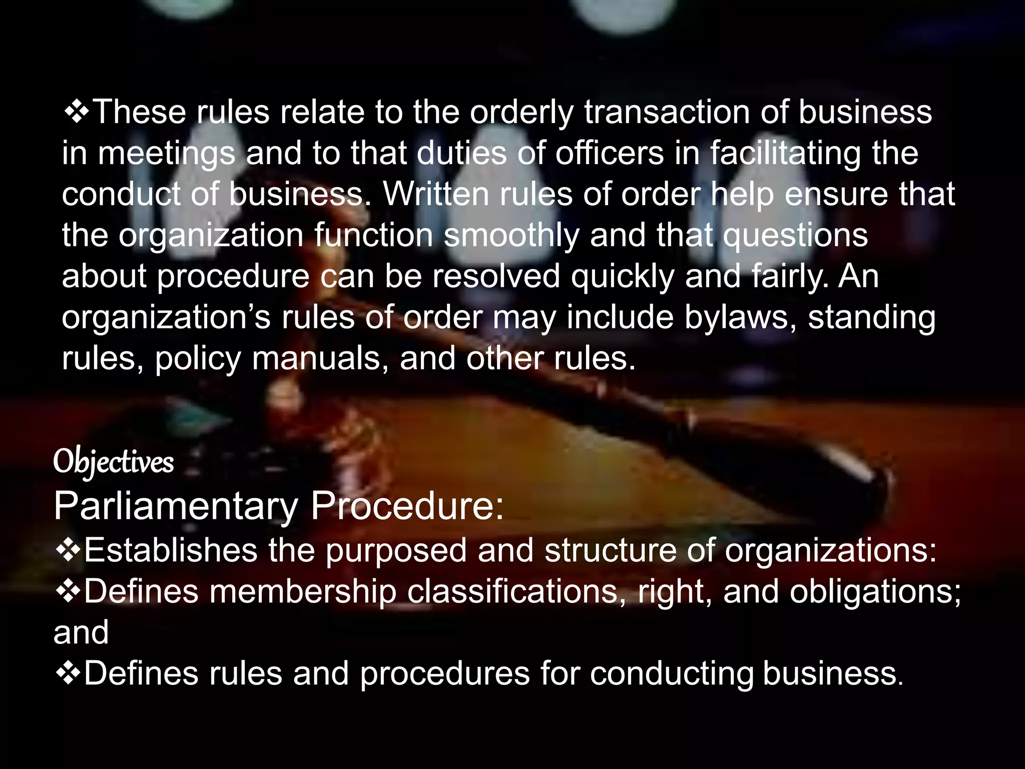 These rules relate to the orderly transaction of business
in meetings and to that duties of officers in facilitating the
conduct of business. Written rules of order help ensure that
the organization function smoothly and that questions
about procedure can be resolved quickly and fairly. An
organization’s rules of order may include bylaws, standing
rules, policy manuals, and other rules.
Objectives
Parliamentary Procedure:
Establishes the purposed and structure of organizations:
Defines membership classifications, right, and obligations;
and
Defines rules and procedures for conducting business.
 