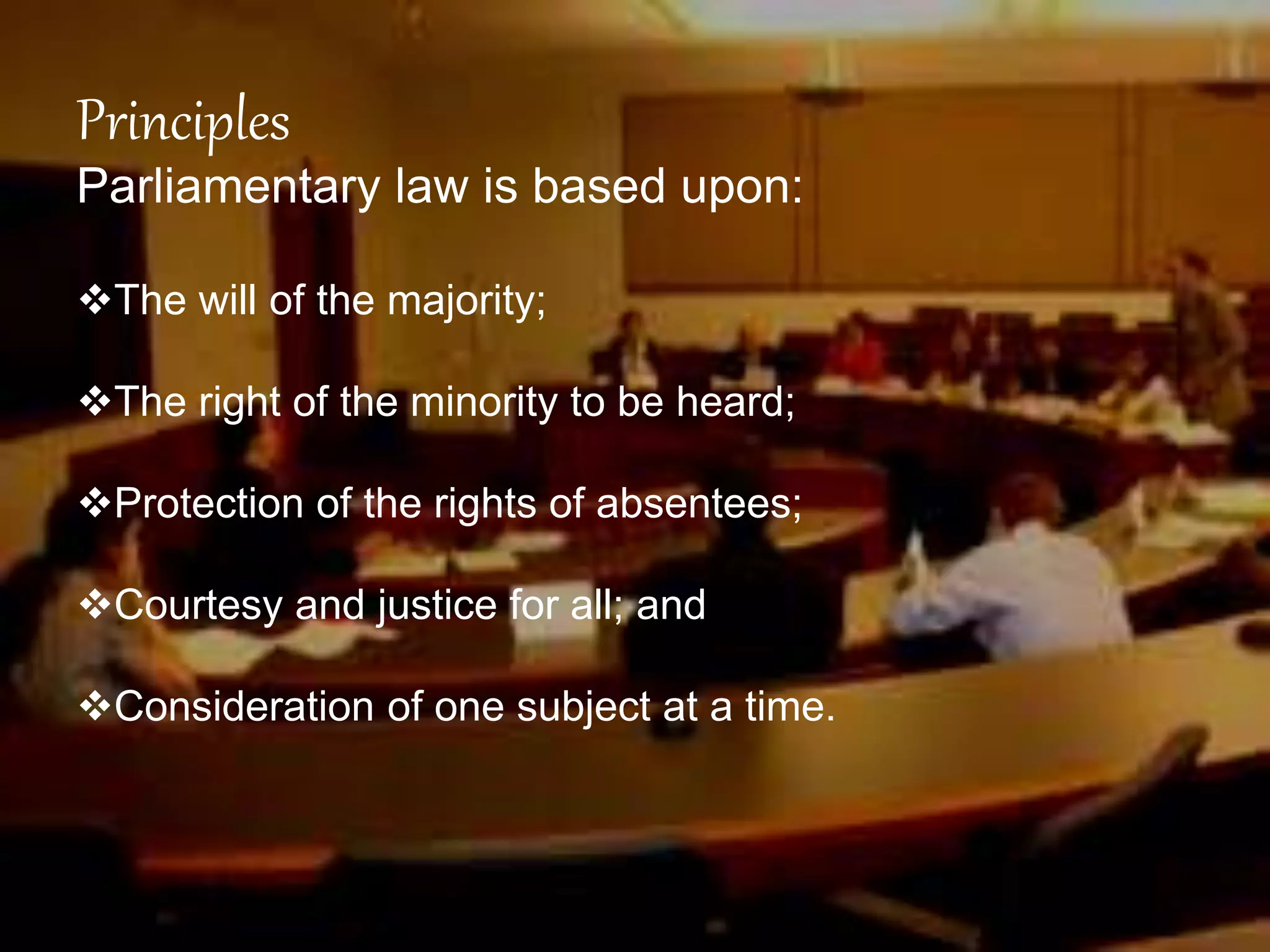 Principles
Parliamentary law is based upon:
The will of the majority;
The right of the minority to be heard;
Protection of the rights of absentees;
Courtesy and justice for all; and
Consideration of one subject at a time.
 