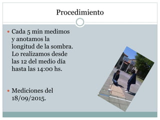 Procedimiento
 Cada 5 min medimos
y anotamos la
longitud de la sombra.
Lo realizamos desde
las 12 del medio día
hasta las 14:00 hs.
 Mediciones del
18/09/2015.
 