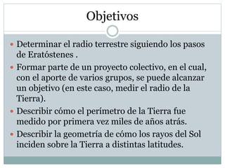 Objetivos
 Determinar el radio terrestre siguiendo los pasos
de Eratóstenes .
 Formar parte de un proyecto colectivo, en el cual,
con el aporte de varios grupos, se puede alcanzar
un objetivo (en este caso, medir el radio de la
Tierra).
 Describir cómo el perímetro de la Tierra fue
medido por primera vez miles de años atrás.
 Describir la geometría de cómo los rayos del Sol
inciden sobre la Tierra a distintas latitudes.
 