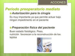 Periodo preoperatorio mediato
Autorización para la cirugía
Es muy importante ya que permite actuar bajo
ningún impedimento en el paciente
Preparación física del paciente
Buen estado fisiológico. Peso,
nutrición favorecen a la reconstrucción de los
tejidos
ACCIONES
 