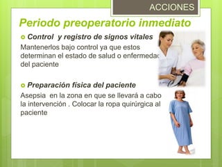  Control y registro de signos vitales
Mantenerlos bajo control ya que estos
determinan el estado de salud o enfermedad
del paciente
 Preparación física del paciente
Asepsia en la zona en que se llevará a cabo
la intervención . Colocar la ropa quirúrgica al
paciente
Periodo preoperatorio inmediato
ACCIONES
 