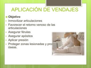 APLICACIÓN DE VENDAJES
 Objetivo
 Inmovilizar articulaciones
 Favorecer el retorno venoso de las
articulaciones
 Asegurar férulas
 Asegurar apósitos
 Aplicar presión
 Proteger zonas lesionadas y prominencias
óseas.
 