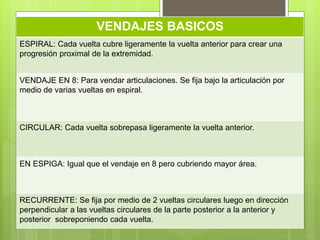 VENDAJES BASICOS
ESPIRAL: Cada vuelta cubre ligeramente la vuelta anterior para crear una
progresión proximal de la extremidad.
VENDAJE EN 8: Para vendar articulaciones. Se fija bajo la articulación por
medio de varias vueltas en espiral.
CIRCULAR: Cada vuelta sobrepasa ligeramente la vuelta anterior.
EN ESPIGA: Igual que el vendaje en 8 pero cubriendo mayor área.
RECURRENTE: Se fija por medio de 2 vueltas circulares luego en dirección
perpendicular a las vueltas circulares de la parte posterior a la anterior y
posterior sobreponiendo cada vuelta.
 