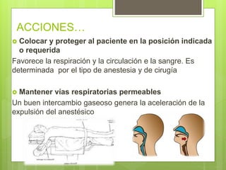  Colocar y proteger al paciente en la posición indicada
o requerida
Favorece la respiración y la circulación e la sangre. Es
determinada por el tipo de anestesia y de cirugía
 Mantener vías respiratorias permeables
Un buen intercambio gaseoso genera la aceleración de la
expulsión del anestésico
ACCIONES…
 
