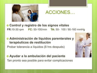  Control y registro de los signos vitales
FR:10-30 rpm FC: 50-100/min TA: 50- 100 / 90-160 mmHg
 Administración de líquidos parenterales y
terapéuticos de restitución
Probar tolerancia a líquidos (8 hrs después)
 Ayudar a la ambulación del paciente
Tan pronto sea posible para evitar complicaciones
ACCIONES…
 