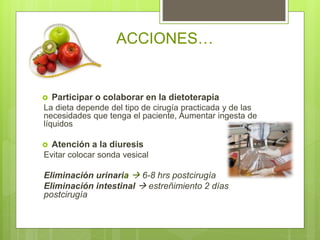  Participar o colaborar en la dietoterapia
La dieta depende del tipo de cirugía practicada y de las
necesidades que tenga el paciente, Aumentar ingesta de
líquidos
 Atención a la diuresis
Evitar colocar sonda vesical
Eliminación urinaria  6-8 hrs postcirugía
Eliminación intestinal  estreñimiento 2 días
postcirugía
ACCIONES…
 