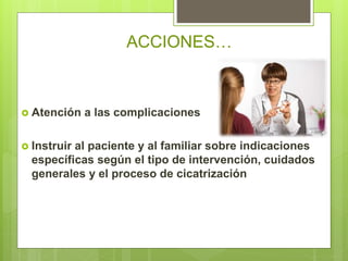  Atención a las complicaciones
 Instruir al paciente y al familiar sobre indicaciones
específicas según el tipo de intervención, cuidados
generales y el proceso de cicatrización
ACCIONES…
 