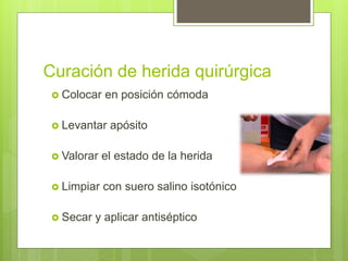Curación de herida quirúrgica
 Colocar en posición cómoda
 Levantar apósito
 Valorar el estado de la herida
 Limpiar con suero salino isotónico
 Secar y aplicar antiséptico
 