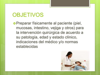 OBJETIVOS
Preparar físicamente al paciente (piel,
mucosas, intestino, vejiga y otros) para
la intervención quirúrgica de acuerdo a
su patología, edad y estado clínico,
indicaciones del médico y/o normas
establecidas
 
