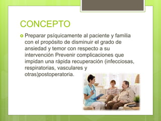 CONCEPTO
 Preparar psíquicamente al paciente y familia
con el propósito de disminuir el grado de
ansiedad y temor con respecto a su
intervención Prevenir complicaciones que
impidan una rápida recuperación (infecciosas,
respiratorias, vasculares y
otras)postoperatoria.
 