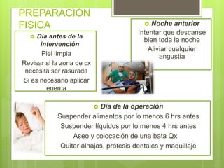 PREPARACIÓN
FISICA
 Día antes de la
intervención
Piel limpia
Revisar si la zona de cx
necesita ser rasurada
Si es necesario aplicar
enema
 Noche anterior
Intentar que descanse
bien toda la noche
Aliviar cualquier
angustia
 Día de la operación
Suspender alimentos por lo menos 6 hrs antes
Suspender líquidos por lo menos 4 hrs antes
Aseo y colocación de una bata Qx
Quitar alhajas, prótesis dentales y maquillaje
 