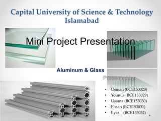 Capital University of Science & Technology
Islamabad
Aluminum & Glass
Presented by:
Mini Project Presentation
• Usman (BCE153028)
• Younus (BCE153029)
• Usama (BCE153030)
• Ehsan (BCE153031)
• Ilyas (BCE153032)
 