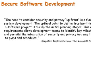 Secure Software Development
“The need to consider security and privacy “up front” is a fund
system development. The optimal point to define trustworthin
a software project is during the initial planning stages. This e
requirements allows development teams to identify key milest
and permits the integration of security and privacy in a way th
to plans and schedules. “
-Simplified Implementation of the Microsoft SD
 