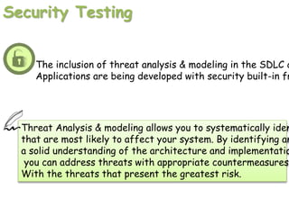 Security Testing
The inclusion of threat analysis & modeling in the SDLC c
Applications are being developed with security built-in fr
Threat Analysis & modeling allows you to systematically iden
that are most likely to affect your system. By identifying an
a solid understanding of the architecture and implementatio
you can address threats with appropriate countermeasures
With the threats that present the greatest risk.
 