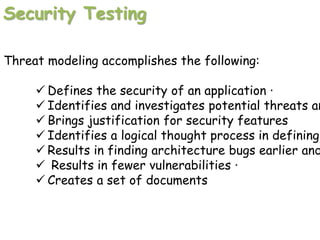 Security Testing
Threat modeling accomplishes the following:
 Defines the security of an application ·
 Identifies and investigates potential threats an
 Brings justification for security features
 Identifies a logical thought process in defining
 Results in finding architecture bugs earlier and
 Results in fewer vulnerabilities ·
 Creates a set of documents
 