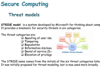 Secure Computing
Threat models
STRIDE model is a system developed by Microsoft for thinking about comp
It provides a mnemonic for security threats in six categories.
The threat categories are:
 Spoofing of user identity
 Tampering
 Repudiation
 Information disclosure
 Denial of service (D.o.S)
 Elevation of privilege
The STRIDE name comes from the initials of the six threat categories listed
It was initially proposed for threat modellng, but is now used more broadly.
 
