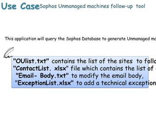 Use CaseSophos Unmanaged machines follow-up tool
"OUlist.txt" contains the list of the sites to follo
"ContactList. xlsx" file which contains the list of c
"Email- Body.txt" to modify the email body,
"ExceptionList.xlsx" to add a technical exception
This application will query the Sophos Database to generate Unmanaged ma
 