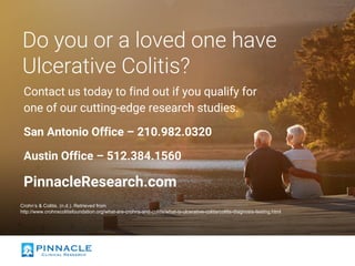 Do you or a loved one have
Ulcerative Colitis?
Contact us today to find out if you qualify for
one of our cutting-edge research studies.
San Antonio Office – 210.982.0320
Austin Office – 512.384.1560
PinnacleResearch.com
Crohn’s & Colitis. (n.d.). Retrieved from
http://www.crohnscolitisfoundation.org/what-are-crohns-and-colitis/what-is-ulcerative-colitis/colitis-diagnosis-testing.html
 