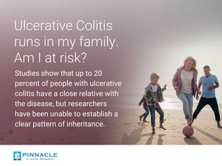 Ulcerative Colitis
runs in my family.
Am I at risk?
Studies show that up to 20
percent of people with ulcerative
colitis have a close relative with
the disease, but researchers
have been unable to establish a
clear pattern of inheritance.
 