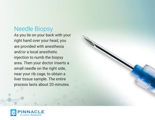 Needle Biopsy
As you lie on your back with your
right hand over your head, you
are provided with anesthesia
and/or a local anesthetic
injection to numb the biopsy
area. Then your doctor inserts a
small needle on the right side,
near your rib cage, to obtain a
liver tissue sample. The entire
process lasts about 20 minutes.
 