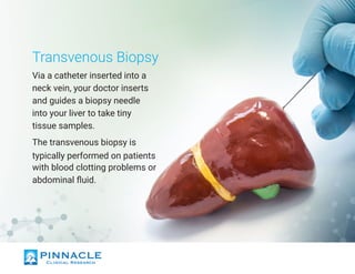 Transvenous Biopsy
Via a catheter inserted into a
neck vein, your doctor inserts
and guides a biopsy needle
into your liver to take tiny
tissue samples.
The transvenous biopsy is
typically performed on patients
with blood clotting problems or
abdominal fluid.
 