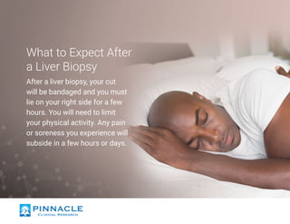 What to Expect After
a Liver Biopsy
After a liver biopsy, your cut
will be bandaged and you must
lie on your right side for a few
hours. You will need to limit
your physical activity. Any pain
or soreness you experience will
subside in a few hours or days.
 