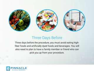 Three Days Before
Three days before the procedure, you must avoid eating high-
fiber foods and artificially dyed foods and beverages. You will
also need to plan to have a family member or friend who can
pick you up from your procedure.
 