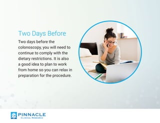 Two Days Before
Two days before the
colonoscopy, you will need to
continue to comply with the
dietary restrictions. It is also
a good idea to plan to work
from home so you can relax in
preparation for the procedure.
 