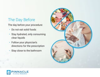 The Day Before
The day before your procedure:
•	 Do not eat solid foods
•	 Stay hydrated, only consuming
clear liquids
•	 Follow your physician’s
directions for the prescription
•	 Stay close to the bathroom
 
