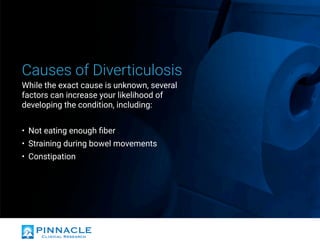 Causes of Diverticulosis
While the exact cause is unknown, several
factors can increase your likelihood of
developing the condition, including:
•	 Not eating enough fiber
•	 Straining during bowel movements
•	 Constipation
 