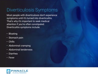 Most people with diverticulosis don’t experience
symptoms until it’s turned into diverticulitis.
That’s why it’s important to seek medical
attention if you’re often constipated.
Diverticulitis symptoms include:
•	 Bloating
•	 Stomach pain
•	 Chills
•	 Abdominal cramping
•	 Abdominal tenderness
•	 Diarrhea
•	 Fever
Diverticulosis Symptoms
 