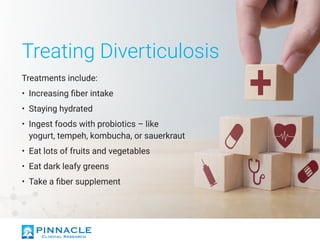Treating Diverticulosis
Treatments include:
•	 Increasing fiber intake
•	 Staying hydrated
•	 Ingest foods with probiotics – like
yogurt, tempeh, kombucha, or sauerkraut
•	 Eat lots of fruits and vegetables
•	 Eat dark leafy greens
•	 Take a fiber supplement
 