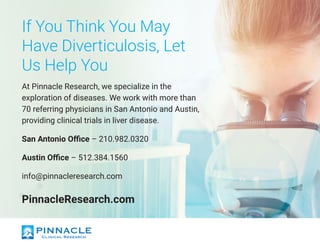 If You Think You May
Have Diverticulosis, Let
Us Help You
At Pinnacle Research, we specialize in the
exploration of diseases. We work with more than
70 referring physicians in San Antonio and Austin,
providing clinical trials in liver disease.
San Antonio Office – 210.982.0320
Austin Office – 512.384.1560
info@pinnacleresearch.com
PinnacleResearch.com
 