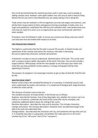 this can be by transforming the material you have used in some way, such as parody or
adding creative value. However some rights holders may still carry on with a lawsuit if they
believe the fair use claimis false therefore you are always taking a risk in doing this.
Trade unions may be involved in a film to negotiate cast and crew wages and contracts, and
will be there to give advice to them and organise training accordingly. A trade union on a
large scale production could boost the efficiency for individual roles, most professional cast
and crew are a part of a union so as an organisation you must communicate with them
when needed.
Procedures must be followed in order to ensure any unnecessary delays and costs and all
cast and crew must be treated with respect at all times.
PRE PRODUCTION FORMATS
The logline is used to describe the film plot in around 30 seconds. It should include and
explanation of the concept and outline the structure and make it interesting.
Be sure to explain key characters and their personalities
A treatment includes an easy to understand, detailed outline of the plot. This can be used
with a synopsis to give a better description of the entire films plan. You can also include a
target audience. What groups will be the main people to see and enjoy your movie and
show that you have pandered to that audience. A unique selling point will be more
appealing to financers.
The purpose of a proposal is to encourage investors to get an idea of what the final filmwill
be like.
MASTER SCENE SCRIPT
Master scene script is the standard formatting for a screenplay. It should be easy to read
and is understood by studios and investors. It is comprised of dialogue with stage directions
of what the actors will do.
The structure of master scene scripts are:
The standard structure of scripts written in this format are as follows:
Sluglines- describe the location, time of day (day/night, etc), whether the scene is set in an
interior or an exterior, sometimes the locale of the scene (the city for example), and
sometimes additional details about the setting of the scene.
Narrative description - describes the story and its direction. This includes characters,
settings and actions. The narrative description should be short, but detailed enough to be
able to be read and understood fully.
Dialogue blocks - describe what the characters will say, and sometimes the way they will say
it. It should be clear who is saying what, and whether this takes place on or off screen
(marked by O.S for “off screen” and V.O for “voiceover”)
 