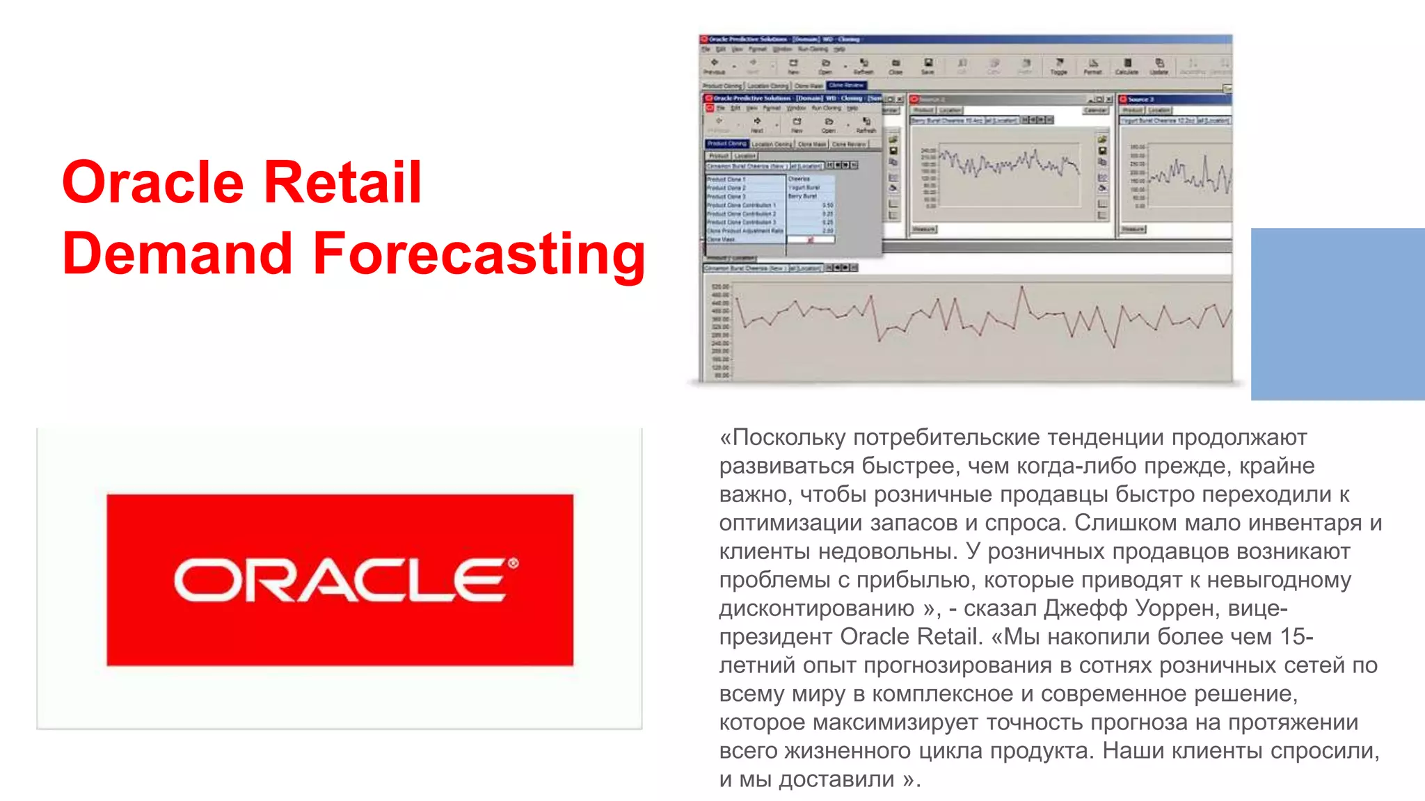 «Поскольку потребительские тенденции продолжают
развиваться быстрее, чем когда-либо прежде, крайне
важно, чтобы розничные продавцы быстро переходили к
оптимизации запасов и спроса. Слишком мало инвентаря и
клиенты недовольны. У розничных продавцов возникают
проблемы с прибылью, которые приводят к невыгодному
дисконтированию », - сказал Джефф Уоррен, вице-
президент Oracle Retail. «Мы накопили более чем 15-
летний опыт прогнозирования в сотнях розничных сетей по
всему миру в комплексное и современное решение,
которое максимизирует точность прогноза на протяжении
всего жизненного цикла продукта. Наши клиенты спросили,
и мы доставили ».
Oracle Retail
Demand Forecasting
 