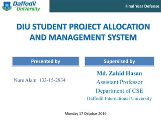 Final Year Defense
Presented by Supervised by
DIU STUDENT PROJECT ALLOCATION
AND MANAGEMENT SYSTEM
Nure Alam 133-15-2834
Md. Zahid Hasan
Assistant Professor
Department of CSE
Daffodil International University
Monday 17 Octobar 2016
 