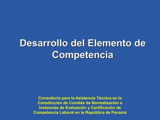 Desarrollo del Elemento de
Competencia
Consultoría para la Asistencia Técnica en la
Constitución de Comités de Normalización e
Instancias de Evaluación y Certificación de
Competencia Laboral en la República de Panamá
 