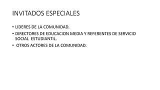 INVITADOS ESPECIALES
• LIDERES DE LA COMUNIDAD.
• DIRECTORES DE EDUCACION MEDIA Y REFERENTES DE SERVICIO
SOCIAL ESTUDIANTIL.
• OTROS ACTORES DE LA COMUNIDAD.
 