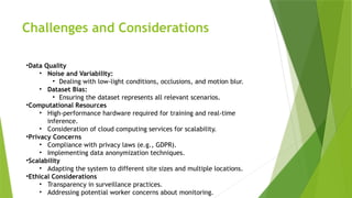 Challenges and Considerations
•Data Quality
• Noise and Variability:
• Dealing with low-light conditions, occlusions, and motion blur.
• Dataset Bias:
• Ensuring the dataset represents all relevant scenarios.
•Computational Resources
• High-performance hardware required for training and real-time
inference.
• Consideration of cloud computing services for scalability.
•Privacy Concerns
• Compliance with privacy laws (e.g., GDPR).
• Implementing data anonymization techniques.
•Scalability
• Adapting the system to different site sizes and multiple locations.
•Ethical Considerations
• Transparency in surveillance practices.
• Addressing potential worker concerns about monitoring.
 