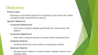 Objectives
• Primary Goal
• Develop an automated system for analyzing construction site videos
and generating comprehensive reports.
• Specific Objectives
• Customize Detectron2:
• Train with a dataset labeled specifically for construction site
objects.
• Customize MMAction2:
• Train with a dataset focused on construction-related actions.
• Integrate Outputs:
• Combine detections and actions to understand context.
• Generate Reports:
• Use generative models to create human-readable reports from
analyzed data.
 