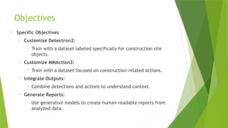 Objectives
• Specific Objectives
• Customize Detectron2:
• Train with a dataset labeled specifically for construction site
objects.
• Customize MMAction2:
• Train with a dataset focused on construction-related actions.
• Integrate Outputs:
• Combine detections and actions to understand context.
• Generate Reports:
• Use generative models to create human-readable reports from
analyzed data.
 