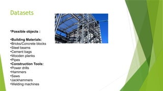 Datasets
•Possible objects :
•Building Materials:
•Bricks/Concrete blocks
•Steel beams
•Cement bags
•Wooden planks
•Pipes
•Construction Tools:
•Power drills
•Hammers
•Saws
•Jackhammers
•Welding machines
 