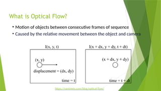 What is Optical Flow?
• Motion of objects between consecutive frames of sequence
• Caused by the relative movement between the object and camera
https://nanonets.com/blog/optical-flow/
 