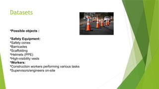 Datasets
•Possible objects :
•Safety Equipment:
•Safety cones
•Barricades
•Scaffolding
•Helmets (PPE)
•High-visibility vests
•Workers:
•Construction workers performing various tasks
•Supervisors/engineers on-site
 