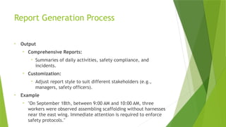 Report Generation Process
• Output
• Comprehensive Reports:
• Summaries of daily activities, safety compliance, and
incidents.
• Customization:
• Adjust report style to suit different stakeholders (e.g.,
managers, safety officers).
• Example
• "On September 18th, between 9:00 AM and 10:00 AM, three
workers were observed assembling scaffolding without harnesses
near the east wing. Immediate attention is required to enforce
safety protocols."
 
