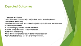Expected Outcomes
•Enhanced Monitoring
•Real-time detection and reporting enable proactive management.
•Automated Reporting
•Reduces administrative workload and speeds up information dissemination.
•Safety Improvements
•Early warning system for potential hazards.
•Ensures compliance with safety regulations.
•Operational Efficiency
•Data-driven insights help optimize resource allocation.
•Identifies bottlenecks and areas for improvement.
 